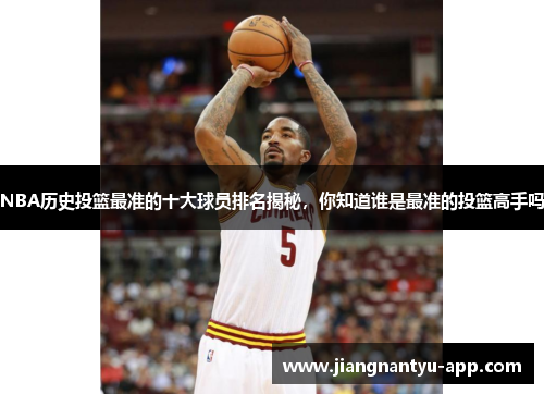 NBA历史投篮最准的十大球员排名揭秘，你知道谁是最准的投篮高手吗